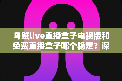 乌贼live直播盒子电视版和免费直播盒子哪个稳定？深度对比解析与选购指南