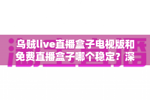 乌贼live直播盒子电视版和免费直播盒子哪个稳定？深度对比解析与选购指南