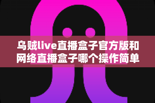 乌贼live直播盒子官方版和网络直播盒子哪个操作简单?新手主播操作难度全面对比与实用选择指南 乌贼live直播盒子官方版和网络直播盒子哪个操作简单?新手主播操作难度全面对比与实用选择指南