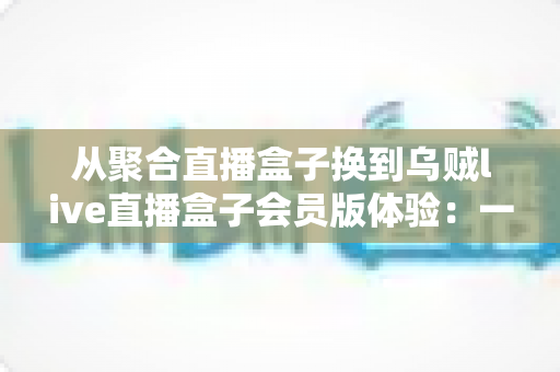 从聚合直播盒子换到乌贼live直播盒子会员版体验：一次真实换用后的深度评测与使用心得