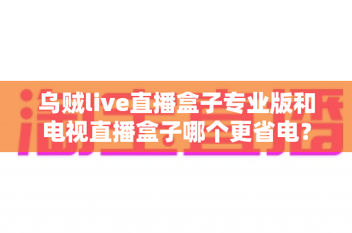 乌贼live直播盒子专业版和电视直播盒子哪个更省电？——全维度功耗对比与省电选购指南