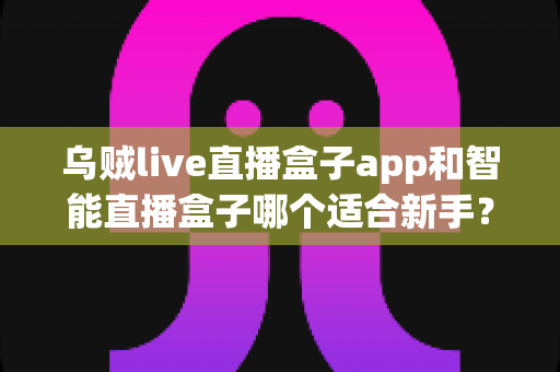 乌贼live直播盒子app和智能直播盒子哪个适合新手?新手主播选型全攻略 乌贼live直播盒子app和智能直播盒子哪个适合新手?新手主播选型全攻略