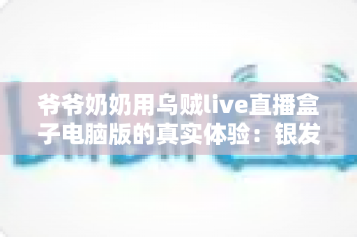 爷爷奶奶用乌贼live直播盒子电脑版的真实体验：银发族玩转直播的暖心记录与实用指南