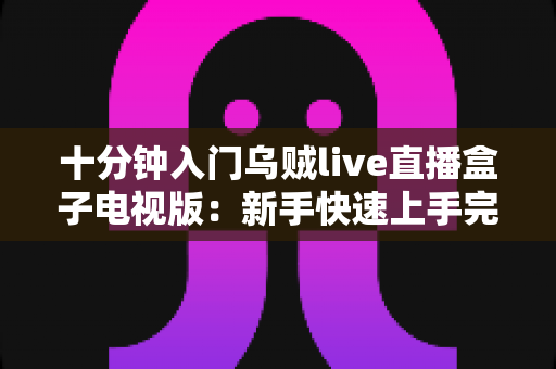 十分钟入门乌贼live直播盒子电视版：新手快速上手完整指南