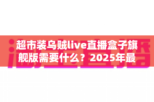 超市装乌贼live直播盒子旗舰版需要什么？2025年最新硬件、软件与资质配置一站式全攻略