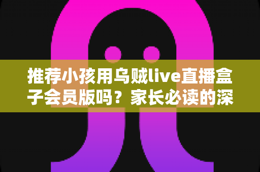 推荐小孩用乌贼live直播盒子会员版吗？家长必读的深度分析与安全使用指南