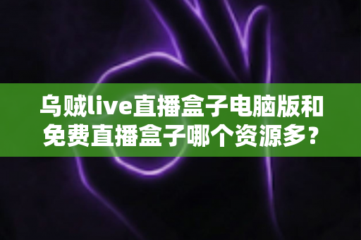 乌贼live直播盒子电脑版和免费直播盒子哪个资源多？全面对比直播盒子资源库与使用体验深度解析