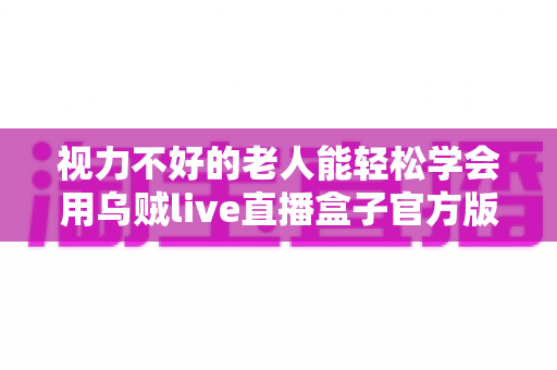 视力不好的老人能轻松学会用乌贼live直播盒子官方版吗?老年用户上手难度与实用指南全解析 视力不好的老人能轻松学会用乌贼live直播盒子官方版吗?老年用户上手难度与实用指南全解析