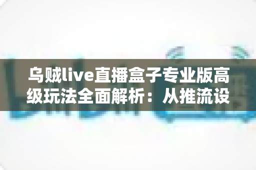 乌贼live直播盒子专业版高级玩法全面解析：从推流设置到数据复盘的进阶实战指南
