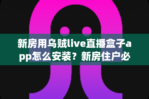 新房用乌贼live直播盒子app怎么安装?新房住户必看的完整安装教程与避坑指南 新房用乌贼live直播盒子app怎么安装?新房住户必看的完整安装教程与避坑指南