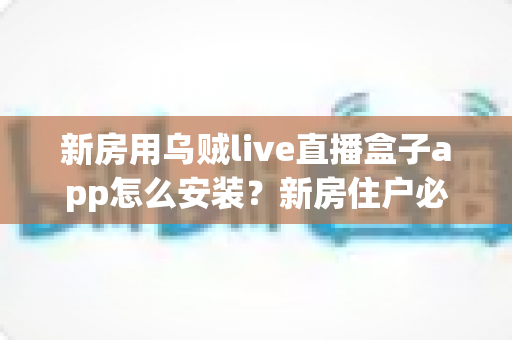 新房用乌贼live直播盒子app怎么安装？新房住户必看的完整安装教程与避坑指南