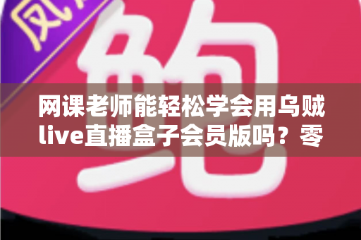网课老师能轻松学会用乌贼live直播盒子会员版吗？零基础教师的直播设备上手全解析