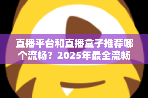 直播平台和直播盒子推荐哪个流畅?2025年最全流畅度对比评测与选购指南 直播平台和直播盒子推荐哪个流畅?2025年最全流畅度对比评测与选购指南