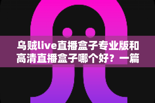 乌贼live直播盒子专业版和高清直播盒子哪个好？一篇文章帮你彻底搞懂选购难题