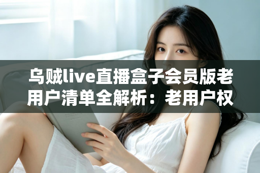 乌贼live直播盒子会员版老用户清单全解析：老用户权益、查询步骤与避坑指南