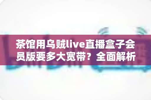 茶馆用乌贼live直播盒子会员版要多大宽带?全面解析茶馆直播网络配置指南 茶馆用乌贼live直播盒子会员版要多大宽带?全面解析茶馆直播网络配置指南
