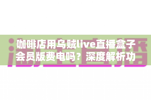 咖啡店用乌贼live直播盒子会员版费电吗？深度解析功耗真相、电费成本与省电妙招