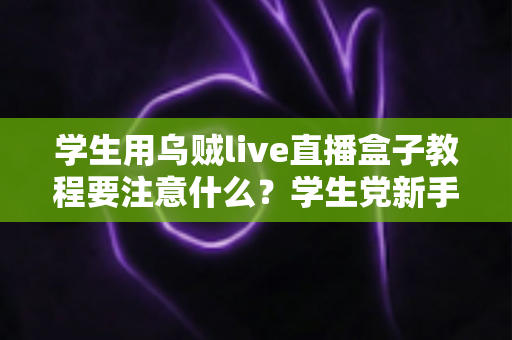 学生用乌贼live直播盒子教程要注意什么？学生党新手必看的避坑与实操全攻略