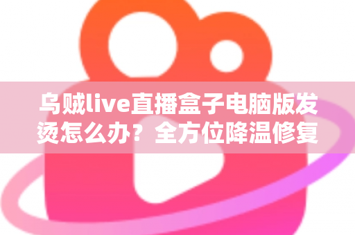 乌贼live直播盒子电脑版发烫怎么办?全方位降温修复攻略与预防指南大公开 乌贼live直播盒子电脑版发烫怎么办?全方位降温修复攻略与预防指南大公开