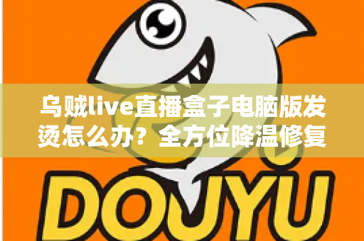 乌贼live直播盒子电脑版发烫怎么办？全方位降温修复攻略与预防指南大公开