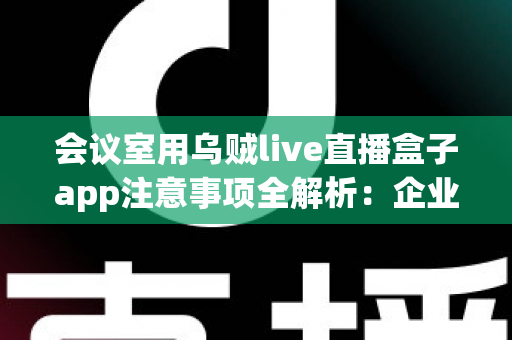 会议室用乌贼live直播盒子app注意事项全解析：企业高清直播必看的安全与操作指南