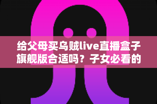 给父母买乌贼live直播盒子旗舰版合适吗?子女必看的选购分析与实用指南 给父母买乌贼live直播盒子旗舰版合适吗?子女必看的选购分析与实用指南
