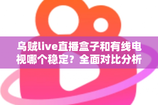 乌贼live直播盒子和有线电视哪个稳定？全面对比分析与家庭选购指南