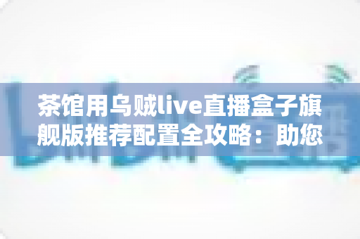 茶馆用乌贼live直播盒子旗舰版推荐配置全攻略:助您打造高人气茶馆直播间 茶馆用乌贼live直播盒子旗舰版推荐配置全攻略:助您打造高人气茶馆直播间