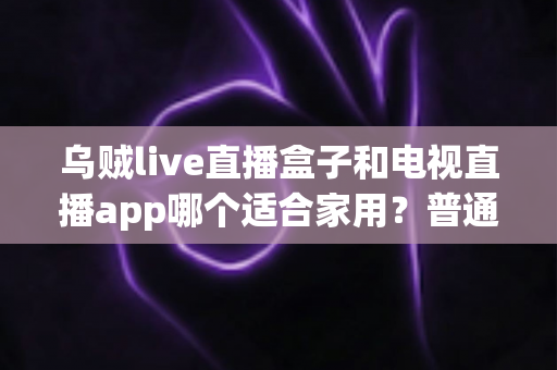 乌贼live直播盒子和电视直播app哪个适合家用？普通家庭观影方案深度对比与选购指南