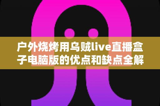户外烧烤用乌贼live直播盒子电脑版的优点和缺点全解析：户外美食直播爱好者的必备指南