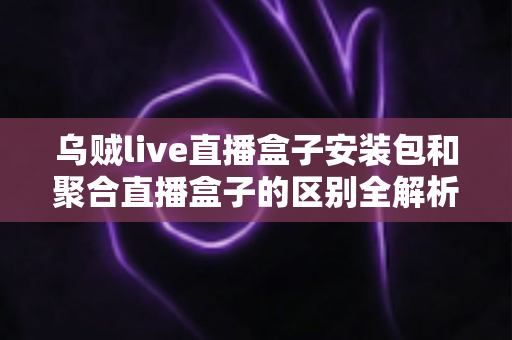 乌贼live直播盒子安装包和聚合直播盒子的区别全解析：功能、安装与选择指南一次看懂