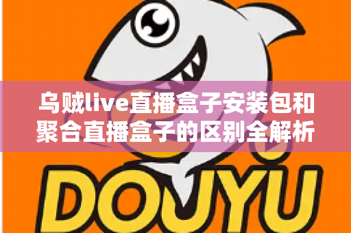 乌贼live直播盒子安装包和聚合直播盒子的区别全解析：功能、安装与选择指南一次看懂