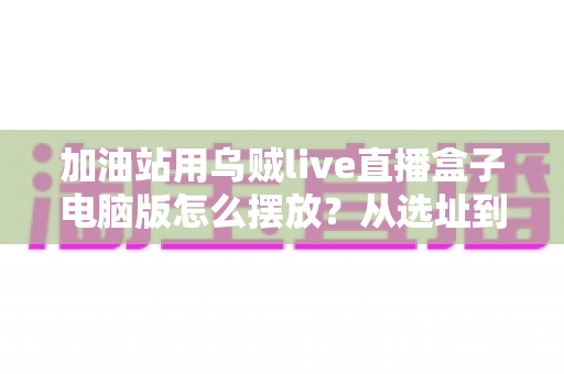 加油站用乌贼live直播盒子电脑版怎么摆放？从选址到调试的完整布局实战指南