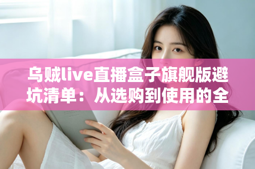 乌贼live直播盒子旗舰版避坑清单：从选购到使用的全流程防坑指南，帮你省心省钱少走弯路