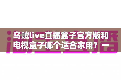 乌贼live直播盒子官方版和电视盒子哪个适合家用？一文读懂家庭观影设备如何选