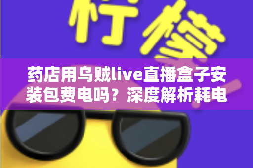 药店用乌贼live直播盒子安装包费电吗？深度解析耗电真相、成本测算与省电全攻略