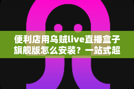 便利店用乌贼live直播盒子旗舰版怎么安装?一站式超详细安装教程,助您快速开启智慧门店直播新体验 便利店用乌贼live直播盒子旗舰版怎么安装?一站式超详细安装教程,助您快速开启智慧门店直播新体验