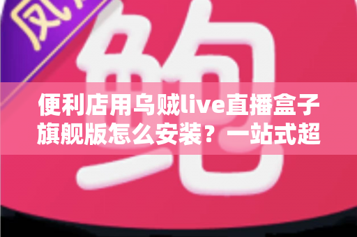 便利店用乌贼live直播盒子旗舰版怎么安装？一站式超详细安装教程，助您快速开启智慧门店直播新体验