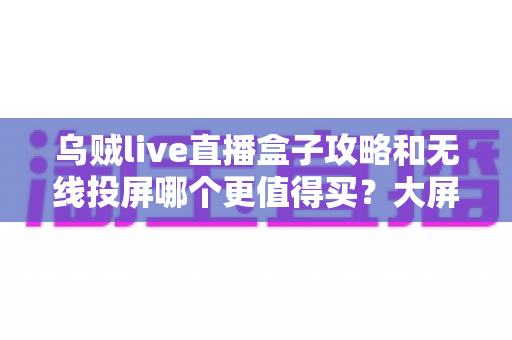 乌贼live直播盒子攻略和无线投屏哪个更值得买？大屏观影方案深度对比与避坑选购指南