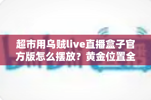 超市用乌贼live直播盒子官方版怎么摆放？黄金位置全解析，让海鲜直播销量与口碑双提升