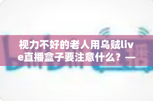 视力不好的老人用乌贼live直播盒子要注意什么？——一份让长辈安心看直播的贴心指南