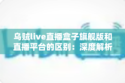 乌贼live直播盒子旗舰版和直播平台的区别：深度解析两大观看方式的优劣势，帮你做出明智选择