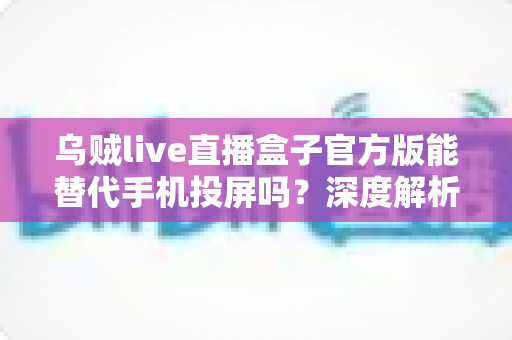 乌贼live直播盒子官方版能替代手机投屏吗？深度解析大屏观影体验的全新升级方案