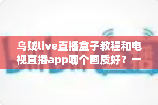 乌贼live直播盒子教程和电视直播app哪个画质好?一文读懂大屏观影最优解 乌贼live直播盒子教程和电视直播app哪个画质好?一文读懂大屏观影最优解