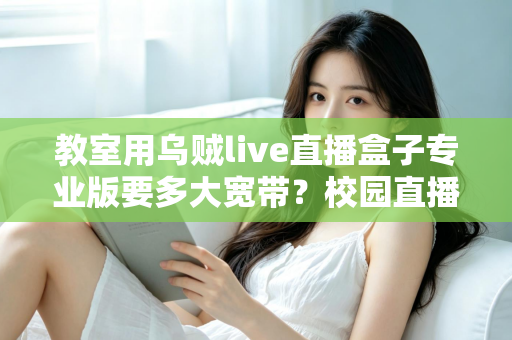教室用乌贼live直播盒子专业版要多大宽带？校园直播带宽配置全攻略与选型指南