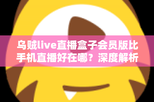 乌贼live直播盒子会员版比手机直播好在哪？深度解析会员版直播盒子的核心优势与使用体验