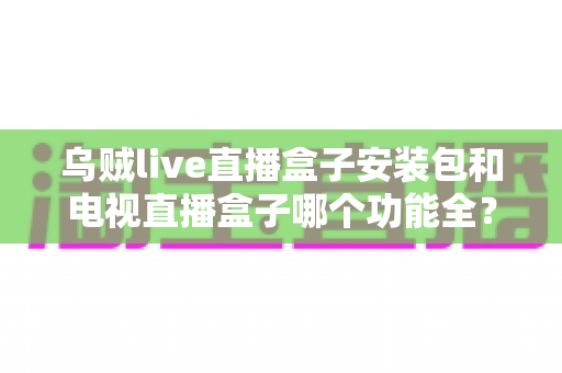 乌贼live直播盒子安装包和电视直播盒子哪个功能全?一站式功能对比与选购避坑指南 乌贼live直播盒子安装包和电视直播盒子哪个功能全?一站式功能对比与选购避坑指南