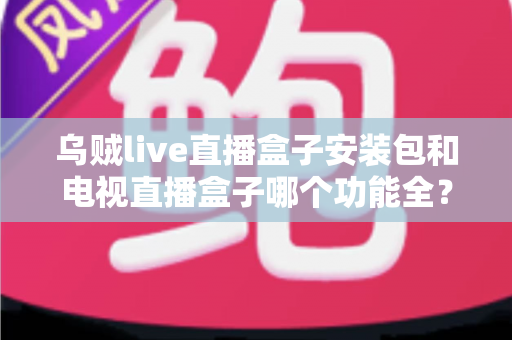 乌贼live直播盒子安装包和电视直播盒子哪个功能全？一站式功能对比与选购避坑指南