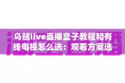 乌贼live直播盒子教程和有线电视怎么选：观看方案选购与使用全攻略