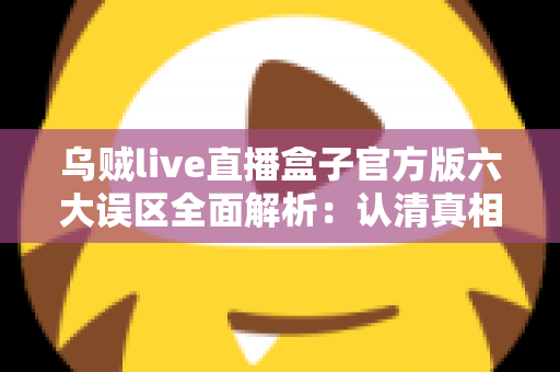 乌贼live直播盒子官方版六大误区全面解析:认清真相,安全使用不踩坑 乌贼live直播盒子官方版六大误区全面解析:认清真相,安全使用不踩坑